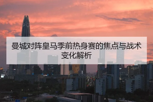 曼城对阵皇马季前热身赛的焦点与战术变化解析
